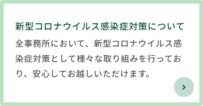 新型コロナウイルス感染症対策について 全事務所において、新型コロナウイルス感染症対策として様々な取り組みを行っており、安心してお越しいただけます。